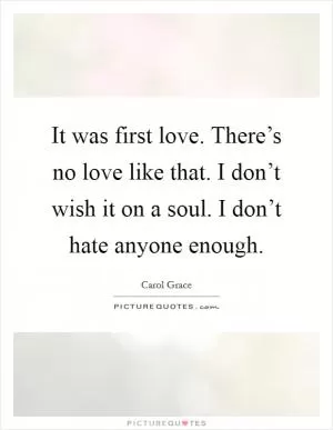 It was first love. There’s no love like that. I don’t wish it on a soul. I don’t hate anyone enough Picture Quote #1