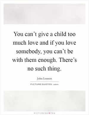 You can’t give a child too much love and if you love somebody, you can’t be with them enough. There’s no such thing Picture Quote #1