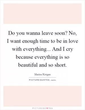 Do you wanna leave soon? No, I want enough time to be in love with everything... And I cry because everything is so beautiful and so short Picture Quote #1