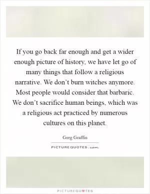 If you go back far enough and get a wider enough picture of history, we have let go of many things that follow a religious narrative. We don’t burn witches anymore. Most people would consider that barbaric. We don’t sacrifice human beings, which was a religious act practiced by numerous cultures on this planet Picture Quote #1