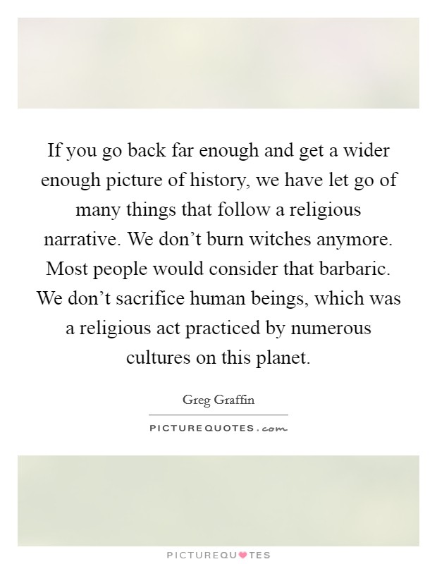 If you go back far enough and get a wider enough picture of history, we have let go of many things that follow a religious narrative. We don't burn witches anymore. Most people would consider that barbaric. We don't sacrifice human beings, which was a religious act practiced by numerous cultures on this planet. Picture Quote #1