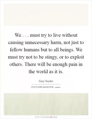 We . . . must try to live without causing unnecessary harm, not just to fellow humans but to all beings. We must try not to be stingy, or to exploit others. There will be enough pain in the world as it is Picture Quote #1