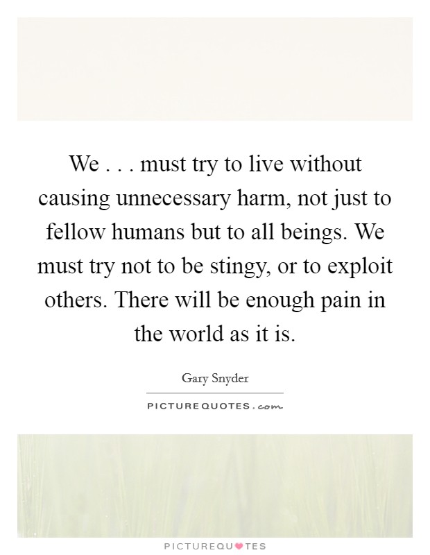 We . . . must try to live without causing unnecessary harm, not just to fellow humans but to all beings. We must try not to be stingy, or to exploit others. There will be enough pain in the world as it is. Picture Quote #1