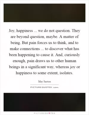 Joy, happiness ... we do not question. They are beyond question, maybe. A matter of being. But pain forces us to think, and to make connections ... to discover what has been happening to cause it. And, curiously enough, pain draws us to other human beings in a significant way, whereas joy or happiness to some extent, isolates Picture Quote #1