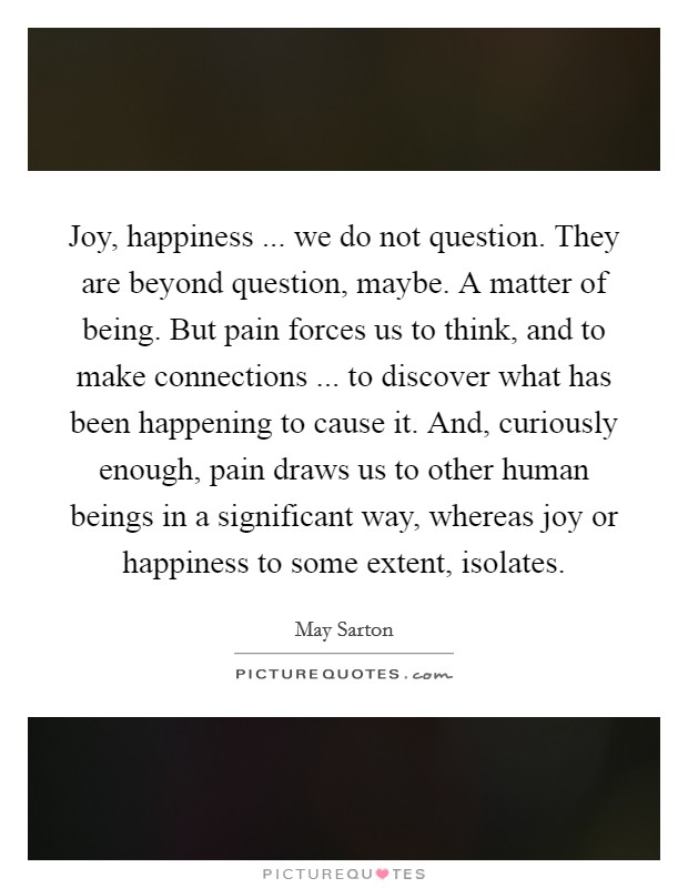 Joy, happiness ... we do not question. They are beyond question, maybe. A matter of being. But pain forces us to think, and to make connections ... to discover what has been happening to cause it. And, curiously enough, pain draws us to other human beings in a significant way, whereas joy or happiness to some extent, isolates. Picture Quote #1