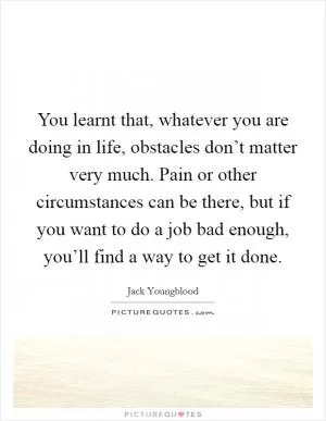You learnt that, whatever you are doing in life, obstacles don’t matter very much. Pain or other circumstances can be there, but if you want to do a job bad enough, you’ll find a way to get it done Picture Quote #1