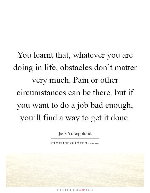 You learnt that, whatever you are doing in life, obstacles don't matter very much. Pain or other circumstances can be there, but if you want to do a job bad enough, you'll find a way to get it done. Picture Quote #1