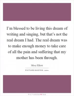 I’m blessed to be living this dream of writing and singing, but that’s not the real dream I had. The real dream was to make enough money to take care of all the pain and suffering that my mother has been through Picture Quote #1
