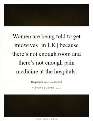 Women are being told to get midwives [in UK] because there’s not enough room and there’s not enough pain medicine at the hospitals Picture Quote #1