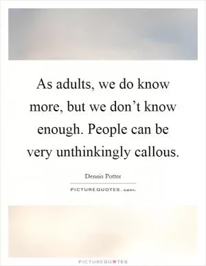 As adults, we do know more, but we don’t know enough. People can be very unthinkingly callous Picture Quote #1