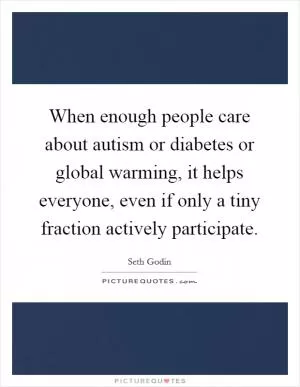 When enough people care about autism or diabetes or global warming, it helps everyone, even if only a tiny fraction actively participate Picture Quote #1