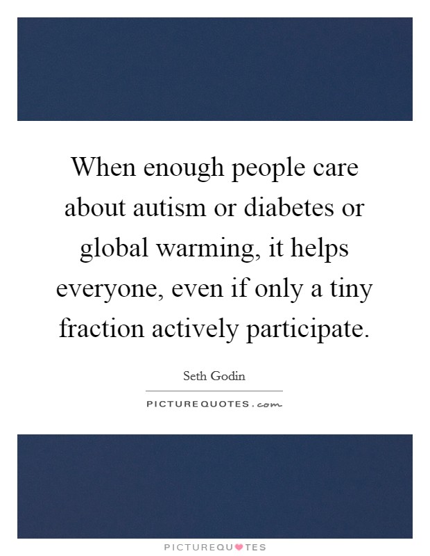 When enough people care about autism or diabetes or global warming, it helps everyone, even if only a tiny fraction actively participate. Picture Quote #1