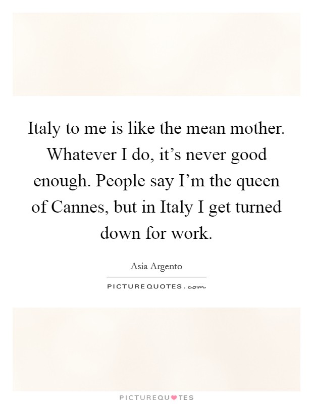Italy to me is like the mean mother. Whatever I do, it's never good enough. People say I'm the queen of Cannes, but in Italy I get turned down for work. Picture Quote #1
