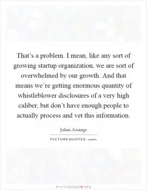 That’s a problem. I mean, like any sort of growing startup organization, we are sort of overwhelmed by our growth. And that means we’re getting enormous quantity of whistleblower disclosures of a very high caliber, but don’t have enough people to actually process and vet this information Picture Quote #1