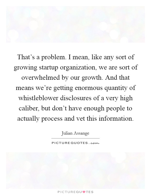 That's a problem. I mean, like any sort of growing startup organization, we are sort of overwhelmed by our growth. And that means we're getting enormous quantity of whistleblower disclosures of a very high caliber, but don't have enough people to actually process and vet this information. Picture Quote #1