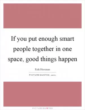 If you put enough smart people together in one space, good things happen Picture Quote #1