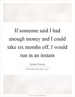 If someone said I had enough money and I could take six months off, I would run in an instant Picture Quote #1