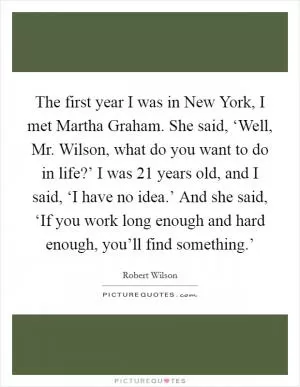 The first year I was in New York, I met Martha Graham. She said, ‘Well, Mr. Wilson, what do you want to do in life?’ I was 21 years old, and I said, ‘I have no idea.’ And she said, ‘If you work long enough and hard enough, you’ll find something.’ Picture Quote #1