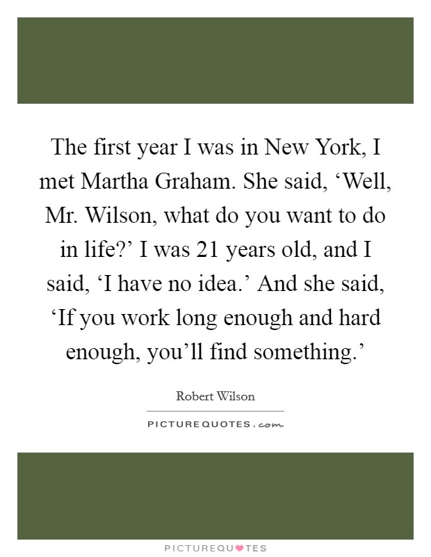 The first year I was in New York, I met Martha Graham. She said, ‘Well, Mr. Wilson, what do you want to do in life?' I was 21 years old, and I said, ‘I have no idea.' And she said, ‘If you work long enough and hard enough, you'll find something.' Picture Quote #1