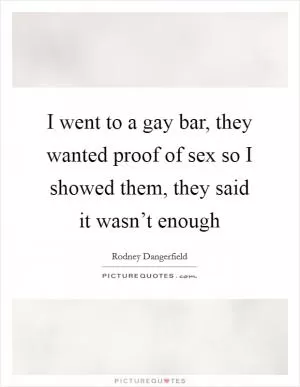 I went to a gay bar, they wanted proof of sex so I showed them, they said it wasn’t enough Picture Quote #1
