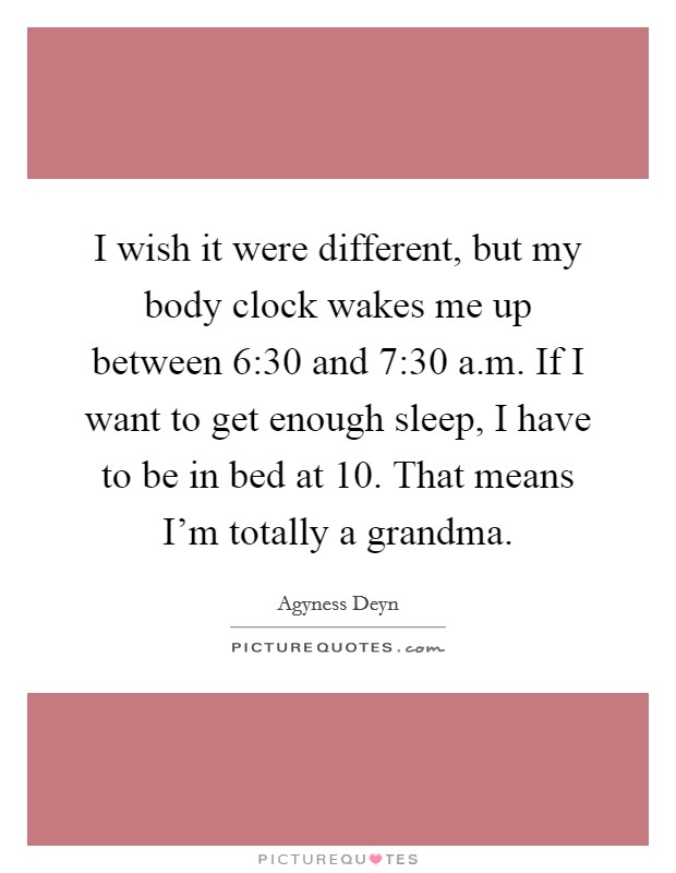 I wish it were different, but my body clock wakes me up between 6:30 and 7:30 a.m. If I want to get enough sleep, I have to be in bed at 10. That means I'm totally a grandma. Picture Quote #1