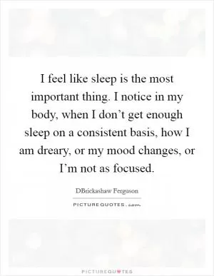 I feel like sleep is the most important thing. I notice in my body, when I don’t get enough sleep on a consistent basis, how I am dreary, or my mood changes, or I’m not as focused Picture Quote #1