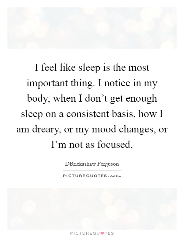 I feel like sleep is the most important thing. I notice in my body, when I don't get enough sleep on a consistent basis, how I am dreary, or my mood changes, or I'm not as focused. Picture Quote #1