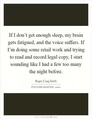 If I don’t get enough sleep, my brain gets fatigued, and the voice suffers. If I’m doing some retail work and trying to read and record legal copy, I start sounding like I had a few too many the night before Picture Quote #1