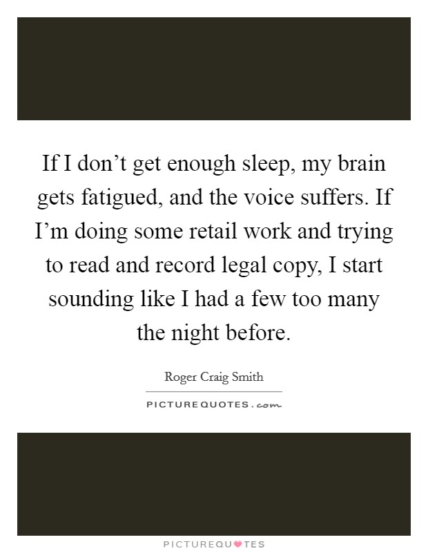 If I don't get enough sleep, my brain gets fatigued, and the voice suffers. If I'm doing some retail work and trying to read and record legal copy, I start sounding like I had a few too many the night before. Picture Quote #1