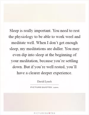 Sleep is really important. You need to rest the physiology to be able to work weel and meditate well. When I don’t get enough sleep, my meditations are duller. You may even dip into sleep at the beginning of your meditation, because you’re settling down. But if you’re well rested, you’ll have a clearer deeper experience Picture Quote #1
