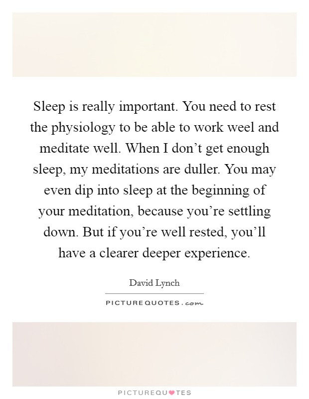 Sleep is really important. You need to rest the physiology to be able to work weel and meditate well. When I don't get enough sleep, my meditations are duller. You may even dip into sleep at the beginning of your meditation, because you're settling down. But if you're well rested, you'll have a clearer deeper experience. Picture Quote #1
