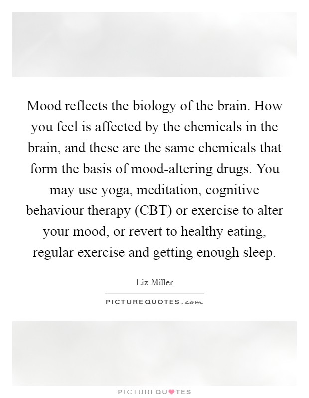 Mood reflects the biology of the brain. How you feel is affected by the chemicals in the brain, and these are the same chemicals that form the basis of mood-altering drugs. You may use yoga, meditation, cognitive behaviour therapy (CBT) or exercise to alter your mood, or revert to healthy eating, regular exercise and getting enough sleep. Picture Quote #1