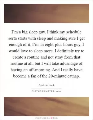 I’m a big sleep guy. I think my schedule sorta starts with sleep and making sure I get enough of it. I’m an eight-plus hours guy. I would love to sleep more. I definitely try to create a routine and not stray from that routine at all, but I will take advantage of having an off-morning. And I really have become a fan of the 20-minute catnap Picture Quote #1