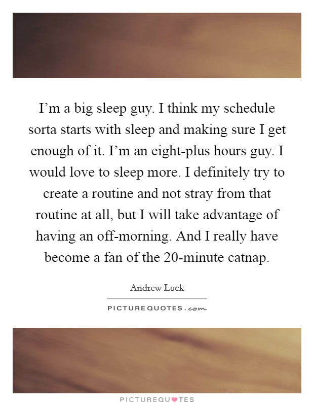 I'm a big sleep guy. I think my schedule sorta starts with sleep and making sure I get enough of it. I'm an eight-plus hours guy. I would love to sleep more. I definitely try to create a routine and not stray from that routine at all, but I will take advantage of having an off-morning. And I really have become a fan of the 20-minute catnap. Picture Quote #1