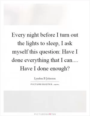 Every night before I turn out the lights to sleep, I ask myself this question: Have I done everything that I can.... Have I done enough? Picture Quote #1