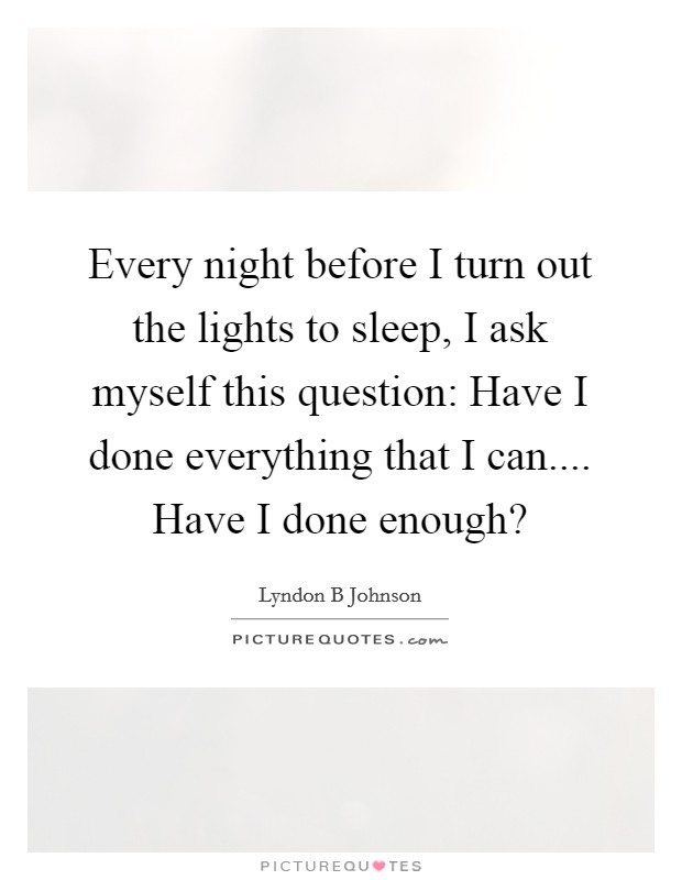 Every night before I turn out the lights to sleep, I ask myself this question: Have I done everything that I can.... Have I done enough? Picture Quote #1