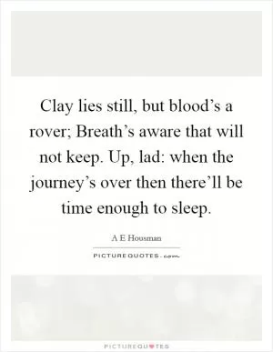 Clay lies still, but blood’s a rover; Breath’s aware that will not keep. Up, lad: when the journey’s over then there’ll be time enough to sleep Picture Quote #1