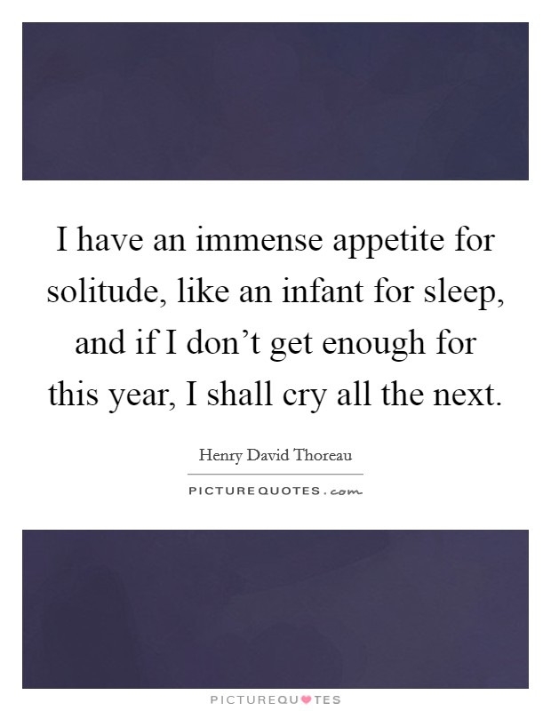 I have an immense appetite for solitude, like an infant for sleep, and if I don't get enough for this year, I shall cry all the next. Picture Quote #1