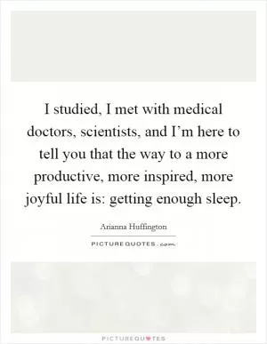 I studied, I met with medical doctors, scientists, and I’m here to tell you that the way to a more productive, more inspired, more joyful life is: getting enough sleep Picture Quote #1