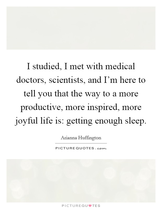 I studied, I met with medical doctors, scientists, and I'm here to tell you that the way to a more productive, more inspired, more joyful life is: getting enough sleep. Picture Quote #1