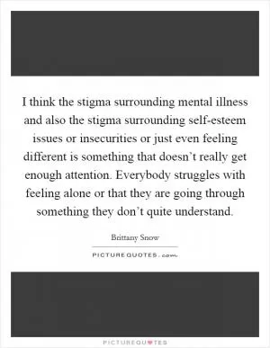 I think the stigma surrounding mental illness and also the stigma surrounding self-esteem issues or insecurities or just even feeling different is something that doesn’t really get enough attention. Everybody struggles with feeling alone or that they are going through something they don’t quite understand Picture Quote #1