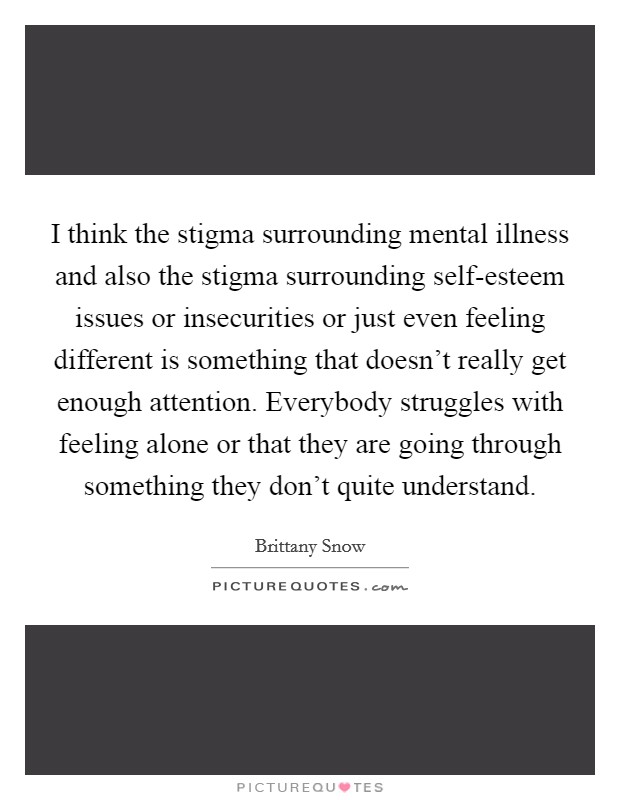 I think the stigma surrounding mental illness and also the stigma surrounding self-esteem issues or insecurities or just even feeling different is something that doesn't really get enough attention. Everybody struggles with feeling alone or that they are going through something they don't quite understand. Picture Quote #1