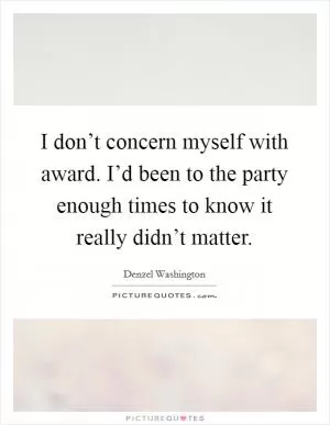 I don’t concern myself with award. I’d been to the party enough times to know it really didn’t matter Picture Quote #1