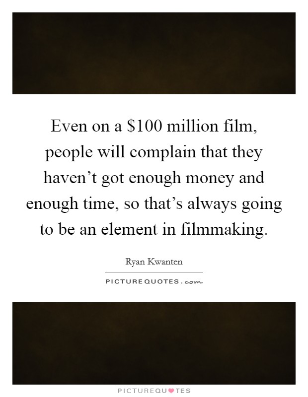 Even on a $100 million film, people will complain that they haven't got enough money and enough time, so that's always going to be an element in filmmaking. Picture Quote #1