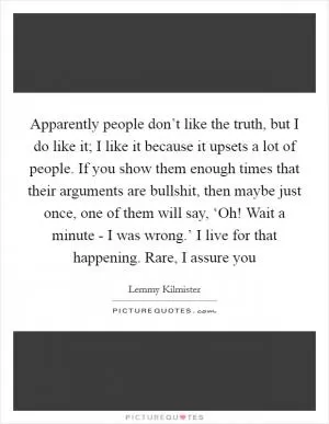 Apparently people don’t like the truth, but I do like it; I like it because it upsets a lot of people. If you show them enough times that their arguments are bullshit, then maybe just once, one of them will say, ‘Oh! Wait a minute - I was wrong.’ I live for that happening. Rare, I assure you Picture Quote #1