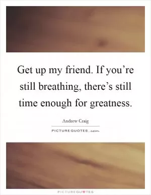 Get up my friend. If you’re still breathing, there’s still time enough for greatness Picture Quote #1