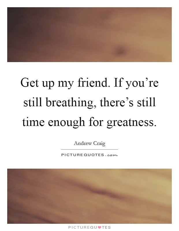 Get up my friend. If you're still breathing, there's still time enough for greatness. Picture Quote #1