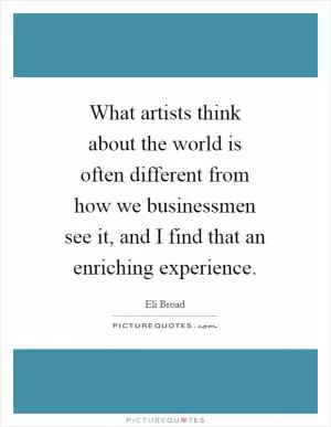 What artists think about the world is often different from how we businessmen see it, and I find that an enriching experience Picture Quote #1