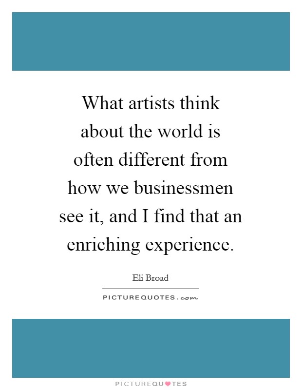 What artists think about the world is often different from how we businessmen see it, and I find that an enriching experience. Picture Quote #1