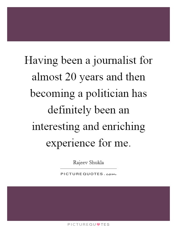 Having been a journalist for almost 20 years and then becoming a politician has definitely been an interesting and enriching experience for me. Picture Quote #1